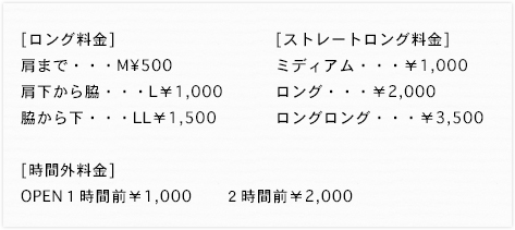 ロング料金肩まで・・・M&yen;500肩下から脇・・・L￥1,000脇から下・・・LL￥1,500時間外料金OPEN１時間前￥1,000　　２時間前￥2,000