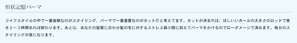 形状記憶パーマ
ライフスタイルの中で一番面倒なのがスタイリング、パーマで一番重要なのがカットだと考えてます。カットが決まれば、ほしいいカールの大きさのロッドで巻き２〜３時間あれば終わります。あとは、あなたの髪質に合わせ髪の毛に対するストレス最小限に抑えてパーマをかけるのでローダメージで済みます。毎日のスタイリングが楽になります。